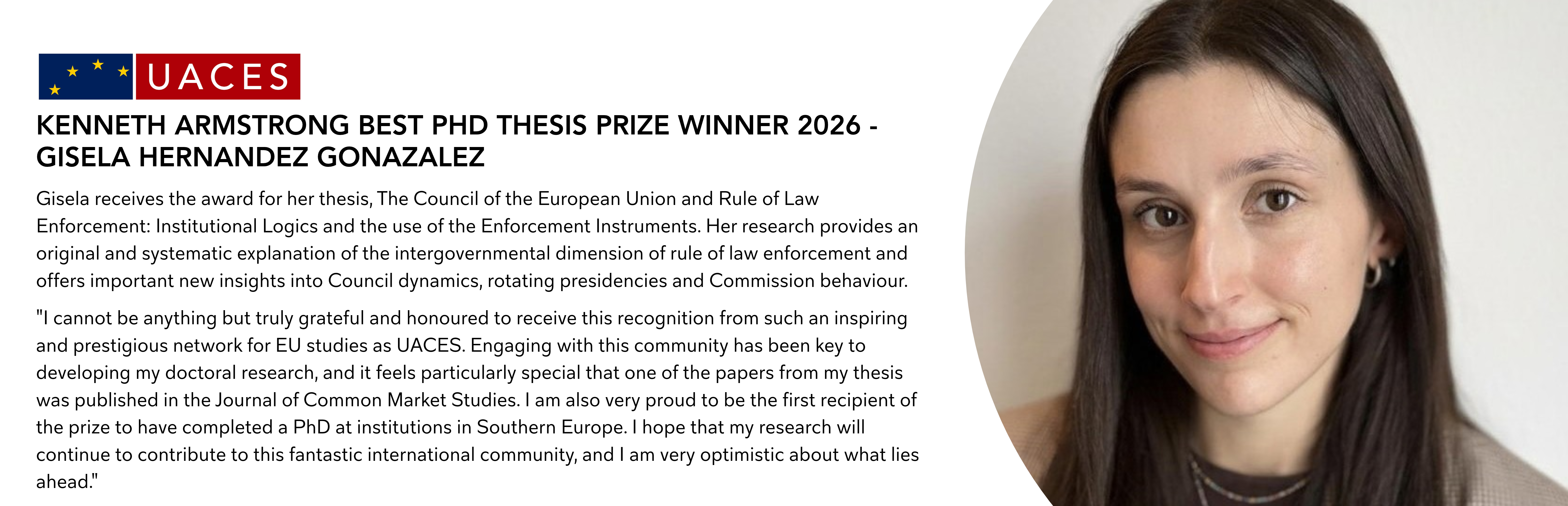 <p><img alt="Gisela receives the award for her thesis, The Council of the European Union and Rule of Law Enforcement: Institutional Logics and the use of the Enforcement Instruments. Her research provides an original and systematic explanation of the intergovernmental dimension of rule of law enforcement and offers important new insights into Council dynamics, rotating presidencies and Commission behaviour. "I cannot be anything but truly grateful and honoured to receive this recognition from such an inspiring and prestigious network for EU studies as UACES. Engaging with this community has been key to developing my doctoral research, and it feels particularly special that one of the papers from my thesis was published in the Journal of Common Market Studies. I am also very proud to be the first recipient of the prize to have completed a PhD at institutions in Southern Europe. I hope that my research will continue to contribute to this fantastic international community, and I am very optimistic about what lies ahead."" data-entity-type="file" data-entity-uuid="0d19e22b-c666-4eec-90ae-99c27ab02249" src="/sites/default/files/inline-images/Website%20Title%20Banners_1.png" /><img alt="Malte receives the award for his thesis, European Sexual Dis/Integration: An Agonistic Paradox of Legitimacy in a Contested Union. The thesis makes an innovative contribution to debates on EU legitimacy, contestation and LGBTIQ equality by combining normative theory with original empirical research. "I am deeply humbled to receive this prizeand the recognition. I thank the panel for reviewing this year’s nominations and UACES for awarding me the prize. I am particularly grateful to my supervisors, Ian Manners and Niklas Altermark. They have consistently supported me in my efforts to explore what contestation over LGBTIQ equality tells us about the promises and pitfalls of the EU’s efforts to withstand illiberal pressures from within.As a PhD student, I quickly came to regard UACES as my most valued academic home.